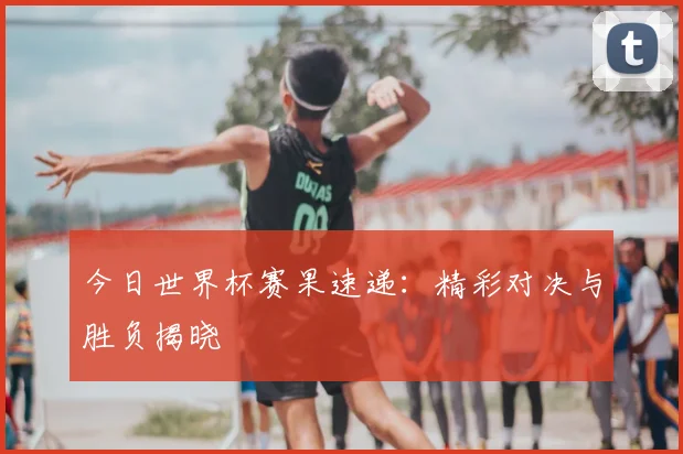 今日世界杯赛果速递：精彩对决与胜负揭晓