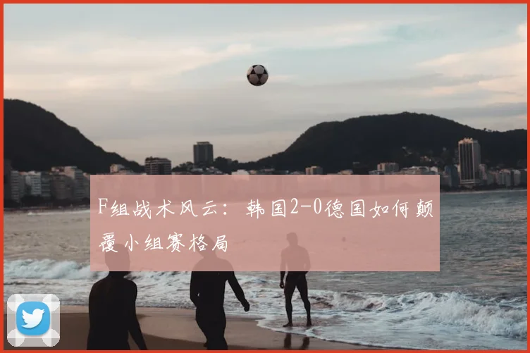 F组战术风云:韩国2-0德国如何颠覆小组赛格局