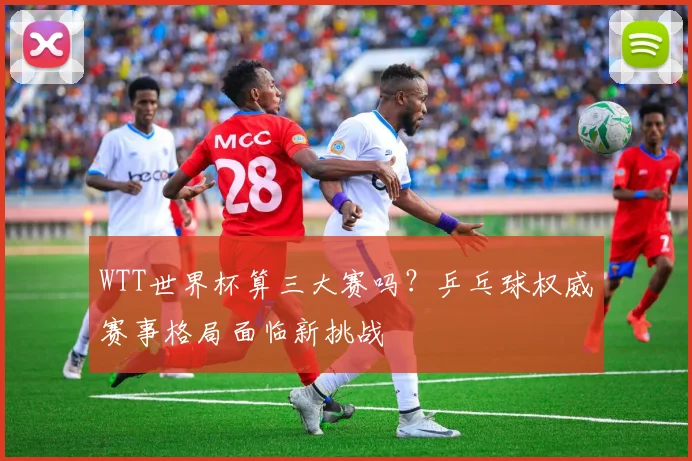 WTT世界杯算三大赛吗?乒乓球权威赛事格局面临新挑战