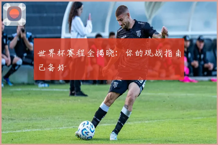 世界杯赛程全揭晓：你的观战指南已备好