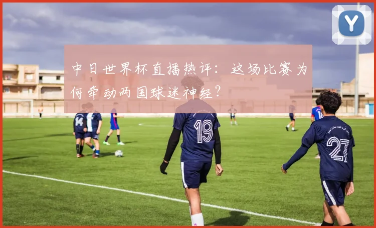 中日世界杯直播热评：这场比赛为何牵动两国球迷神经？