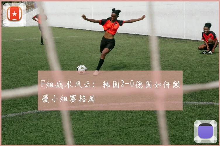 F组战术风云:韩国2-0德国如何颠覆小组赛格局