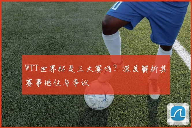 WTT世界杯是三大赛吗?深度解析其赛事地位与争议
