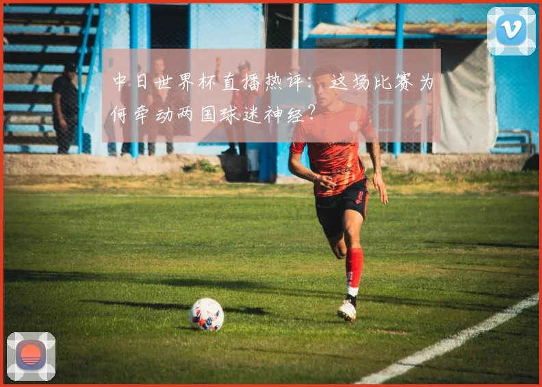 中日世界杯直播热评：这场比赛为何牵动两国球迷神经？