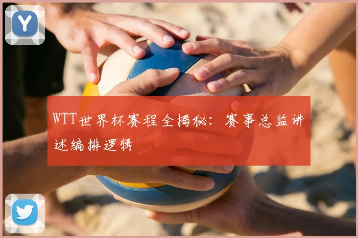 WTT世界杯赛程全揭秘:赛事总监讲述编排逻辑