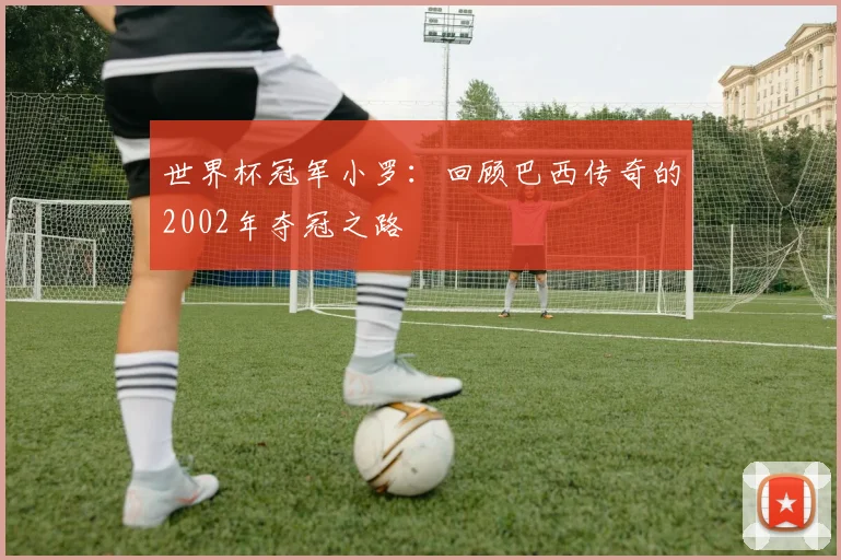 世界杯冠军小罗：回顾巴西传奇的2002年夺冠之路