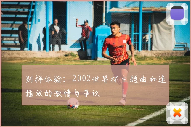 别样体验：2002世界杯主题曲加速播放的激情与争议